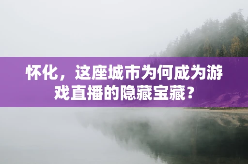 怀化，这座城市为何成为游戏直播的隐藏宝藏？