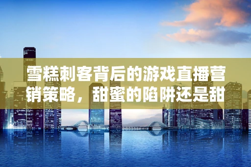 雪糕刺客背后的游戏直播营销策略，甜蜜的陷阱还是甜蜜的胜利？