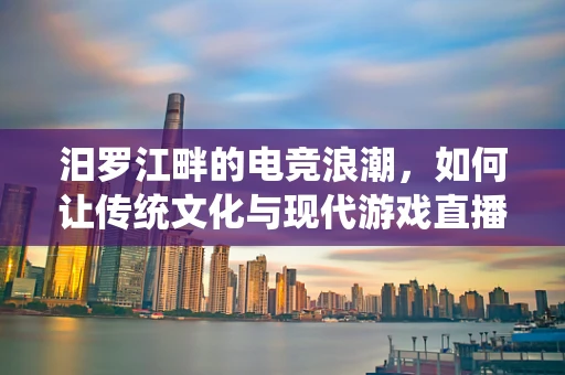 汨罗江畔的电竞浪潮，如何让传统文化与现代游戏直播相融合？
