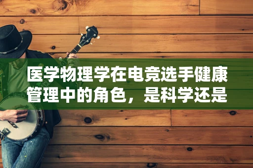 医学物理学在电竞选手健康管理中的角色，是科学还是玄学？