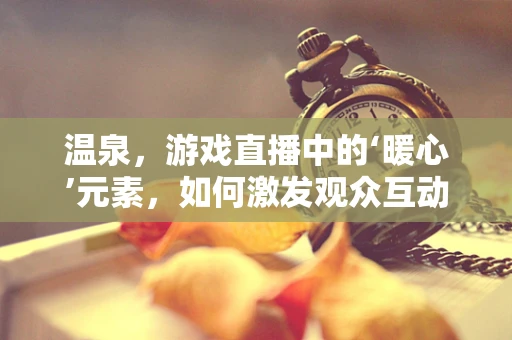 温泉，游戏直播中的‘暖心’元素，如何激发观众互动？