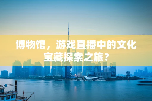 博物馆，游戏直播中的文化宝藏探索之旅？