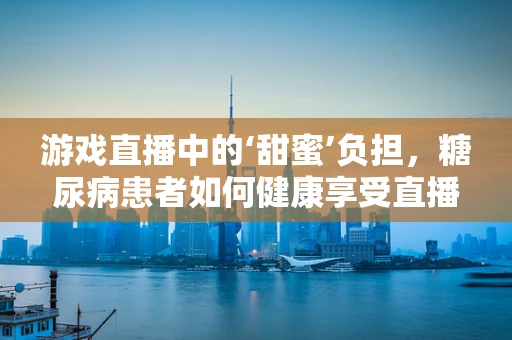 游戏直播中的‘甜蜜’负担，糖尿病患者如何健康享受直播时光？