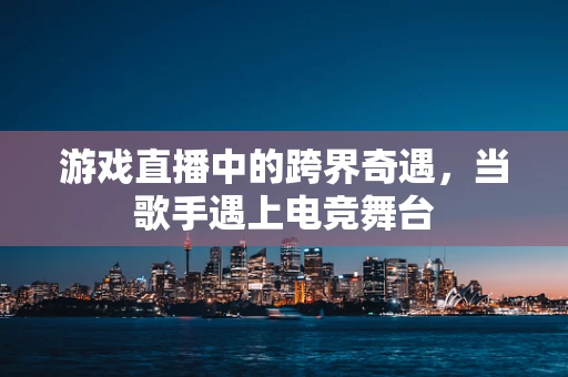 游戏直播中的跨界奇遇，当歌手遇上电竞舞台