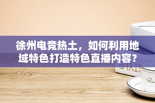 徐州电竞热土，如何利用地域特色打造特色直播内容？