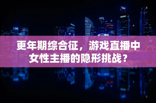 更年期综合征，游戏直播中女性主播的隐形挑战？