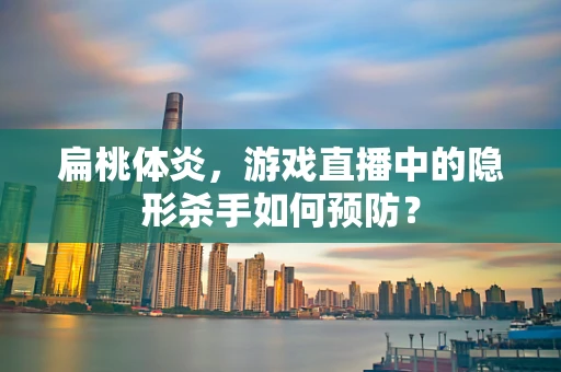 扁桃体炎，游戏直播中的隐形杀手如何预防？