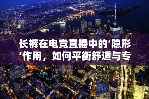 长裤在电竞直播中的‘隐形’作用，如何平衡舒适与专业？