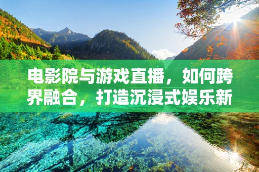 电影院与游戏直播，如何跨界融合，打造沉浸式娱乐新体验？