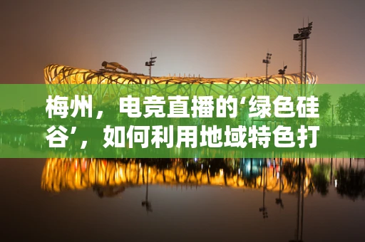 梅州，电竞直播的‘绿色硅谷’，如何利用地域特色打造特色直播内容？