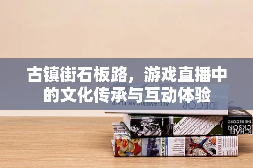 古镇街石板路，游戏直播中的文化传承与互动体验