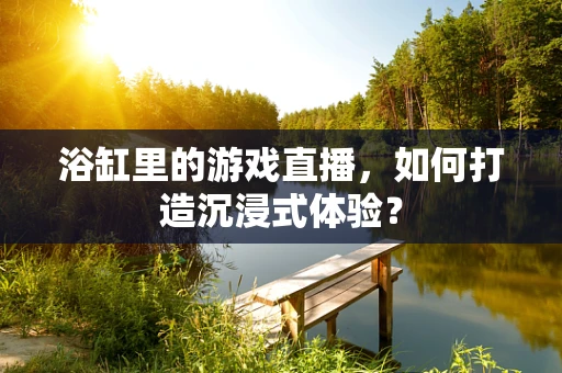 浴缸里的游戏直播，如何打造沉浸式体验？