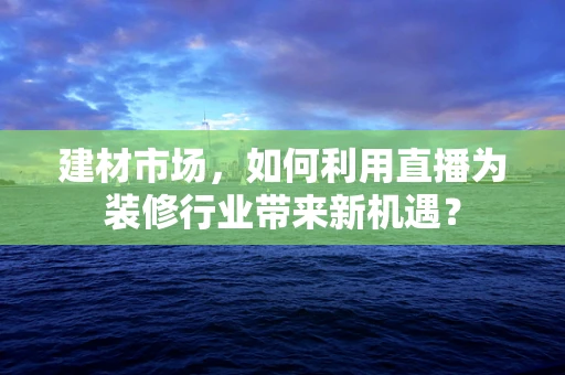 建材市场，如何利用直播为装修行业带来新机遇？