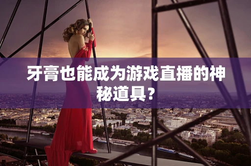 牙膏也能成为游戏直播的神秘道具？