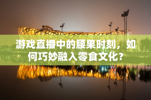 游戏直播中的腰果时刻，如何巧妙融入零食文化？