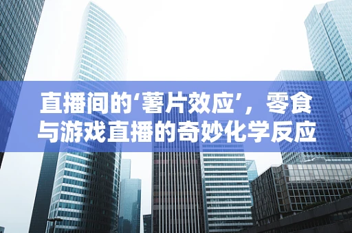 直播间的‘薯片效应’，零食与游戏直播的奇妙化学反应