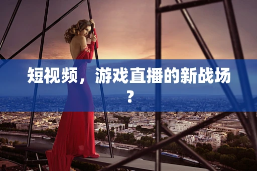 短视频，游戏直播的新战场？