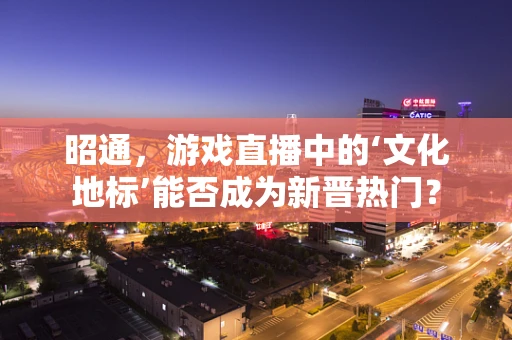 昭通，游戏直播中的‘文化地标’能否成为新晋热门？