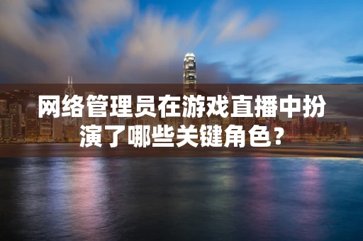 网络管理员在游戏直播中扮演了哪些关键角色？