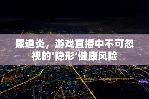尿道炎，游戏直播中不可忽视的‘隐形’健康风险