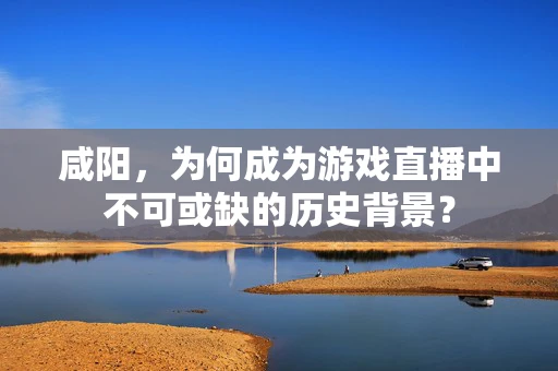 咸阳，为何成为游戏直播中不可或缺的历史背景？