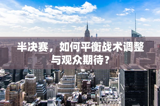 半决赛，如何平衡战术调整与观众期待？