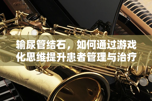 输尿管结石，如何通过游戏化思维提升患者管理与治疗体验？