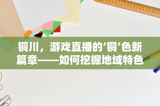 铜川，游戏直播的‘铜’色新篇章——如何挖掘地域特色助力直播发展？