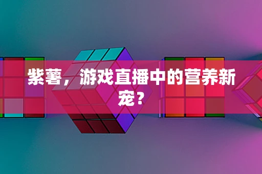 紫薯，游戏直播中的营养新宠？