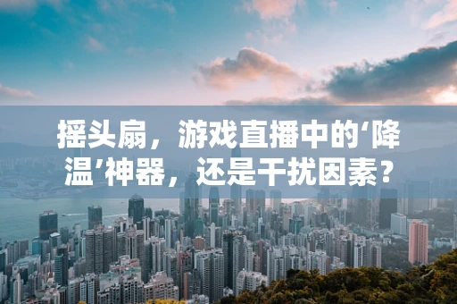 摇头扇，游戏直播中的‘降温’神器，还是干扰因素？