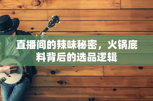直播间的辣味秘密，火锅底料背后的选品逻辑