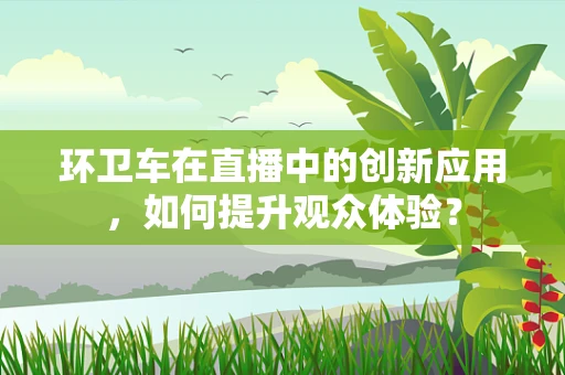 环卫车在直播中的创新应用，如何提升观众体验？