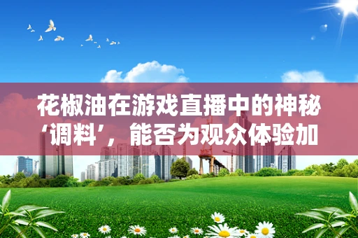 花椒油在游戏直播中的神秘‘调料’，能否为观众体验加料提味？