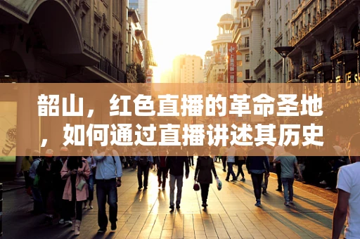 韶山，红色直播的革命圣地，如何通过直播讲述其历史与精神？