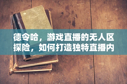 德令哈，游戏直播的无人区探险，如何打造独特直播内容？