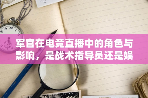 军官在电竞直播中的角色与影响，是战术指导员还是娱乐伙伴？