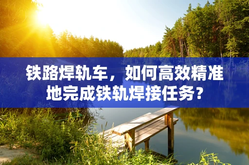 铁路焊轨车，如何高效精准地完成铁轨焊接任务？