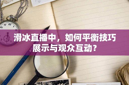 滑冰直播中，如何平衡技巧展示与观众互动？