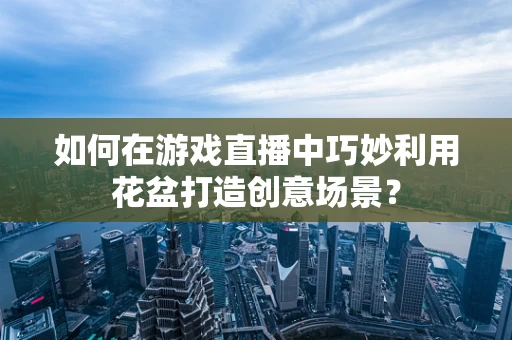 如何在游戏直播中巧妙利用花盆打造创意场景？