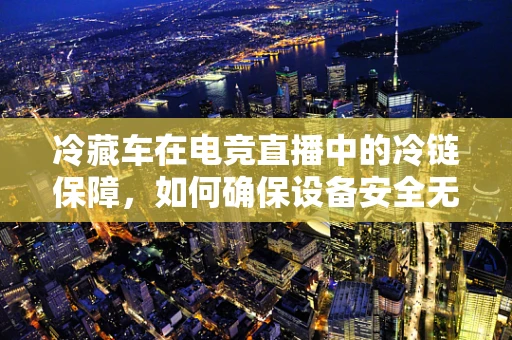 冷藏车在电竞直播中的冷链保障，如何确保设备安全无虞？