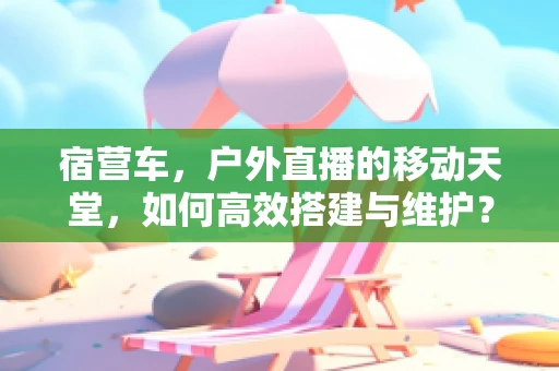 宿营车，户外直播的移动天堂，如何高效搭建与维护？