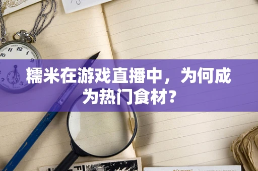 糯米在游戏直播中，为何成为热门食材？