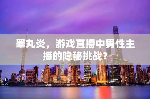 睾丸炎，游戏直播中男性主播的隐秘挑战？
