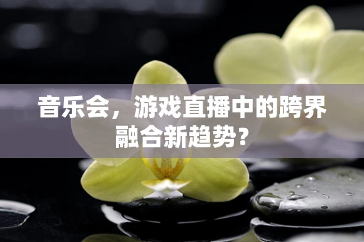 音乐会，游戏直播中的跨界融合新趋势？