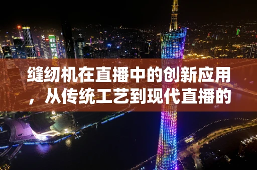 缝纫机在直播中的创新应用，从传统工艺到现代直播的跨界融合