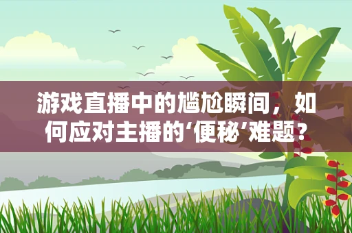 游戏直播中的尴尬瞬间，如何应对主播的‘便秘’难题？