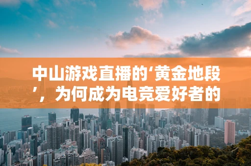 中山游戏直播的‘黄金地段’，为何成为电竞爱好者的必看之地？