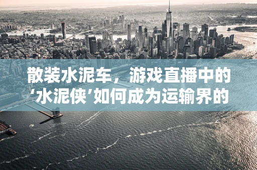 散装水泥车，游戏直播中的‘水泥侠’如何成为运输界的‘速度与激情’？