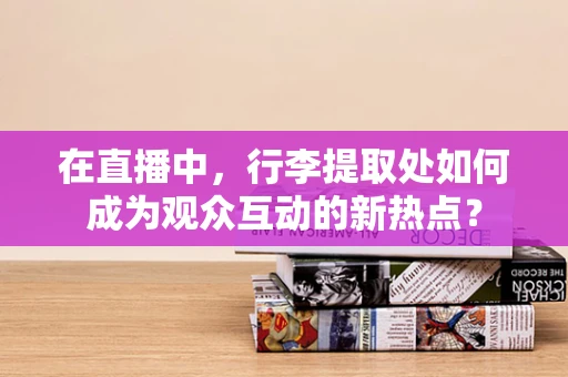 在直播中，行李提取处如何成为观众互动的新热点？