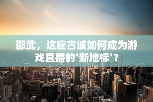 邵武，这座古城如何成为游戏直播的‘新地标’？
